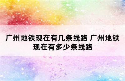 广州地铁现在有几条线路 广州地铁现在有多少条线路